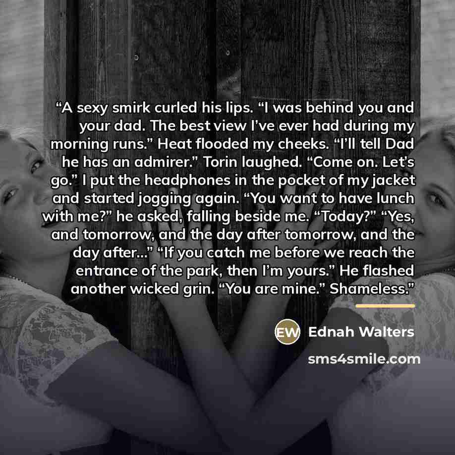 “A sexy smirk curled his lips. “I was behind you and your dad. The best view I’ve ever had during my morning runs.” Heat flooded my cheeks. “I’ll tell Dad he has an admirer.” Torin laughed. “Come on. Let’s go.” I put the headphones in the pocket of my jacket and started jogging again. “You want to…” quote by Ednah Walters