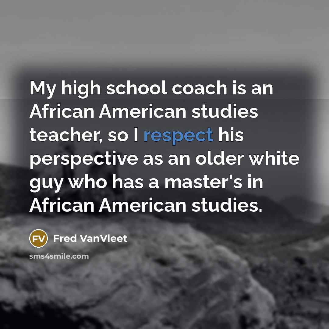 “My high school coach is an African American studies teacher, so I respect his perspective as an older white guy who has a master's in African American studies.” quote by Fred VanVleet
