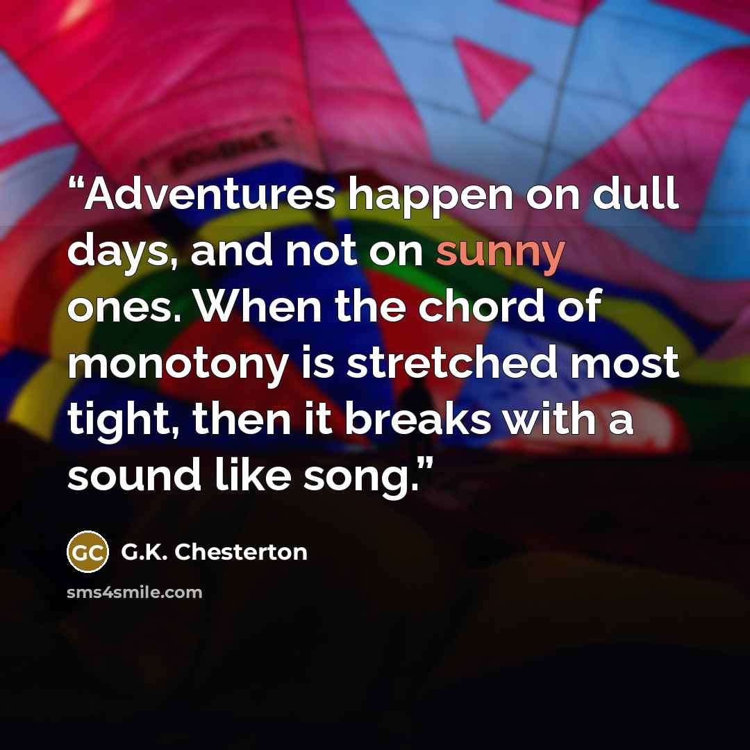 “Adventures happen on dull days, and not on sunny ones. When the chord of monotony is stretched most tight, then it breaks with a sound like song.” quote by G.K. Chesterton