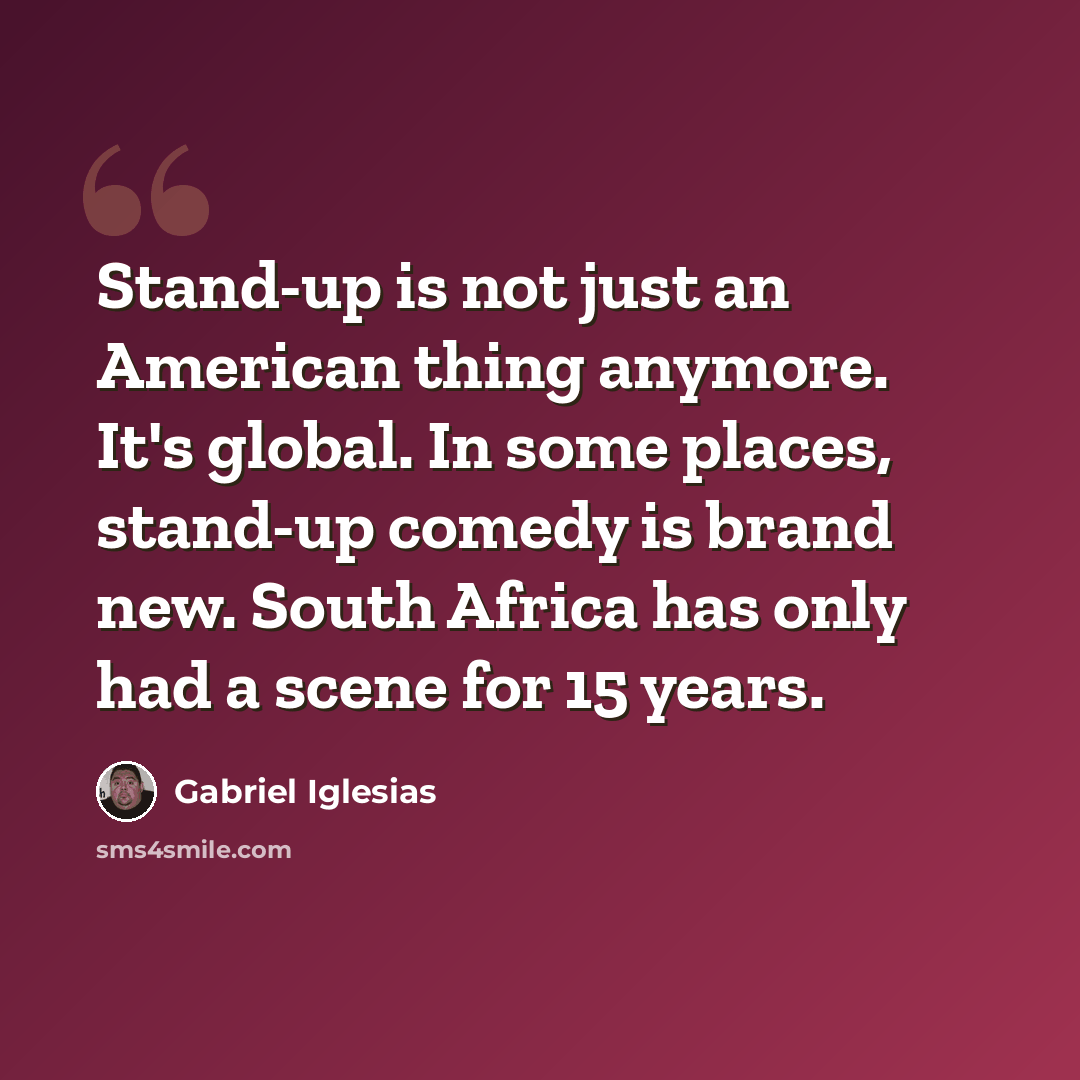 “Stand-up is not just an American thing anymore. It's global. In some places, stand-up comedy is brand new. South Africa has only had a scene for 15 years.” quote by Gabriel Iglesias