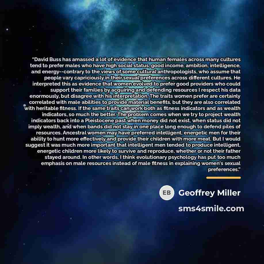 “David Buss has amassed a lot of evidence that human females across many cultures tend to prefer males who have high social status, good income, ambition, intelligence, and energy--contrary to the views of some cultural anthropologists, who assume that people vary capriciously in their sexual…” quote by Geoffrey Miller