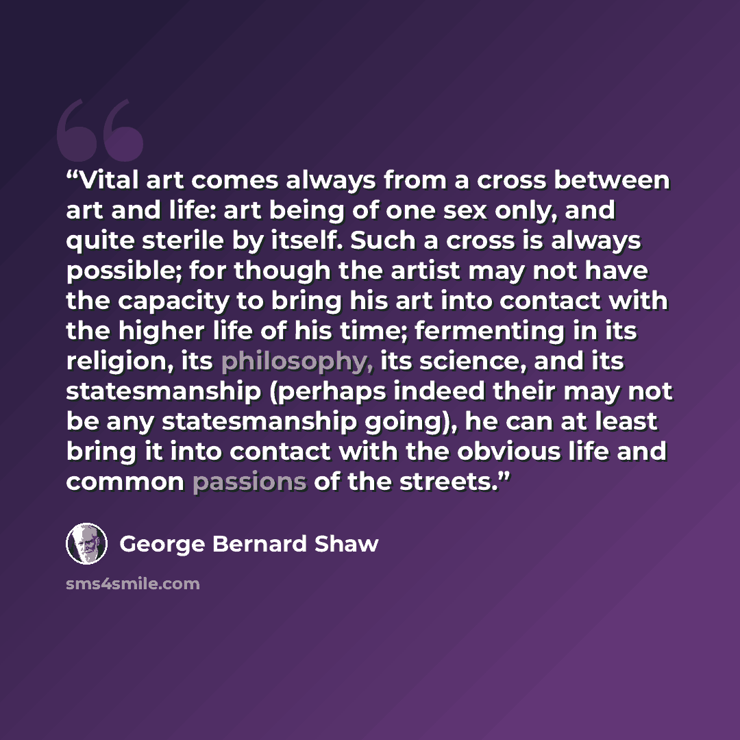 “Vital art comes always from a cross between art and life: art being of one sex only, and quite sterile by itself. Such a cross is always possible; for though the artist may not have the capacity to bring his art into contact with the higher life of his time; fermenting in its religion, its…” quote by George Bernard Shaw