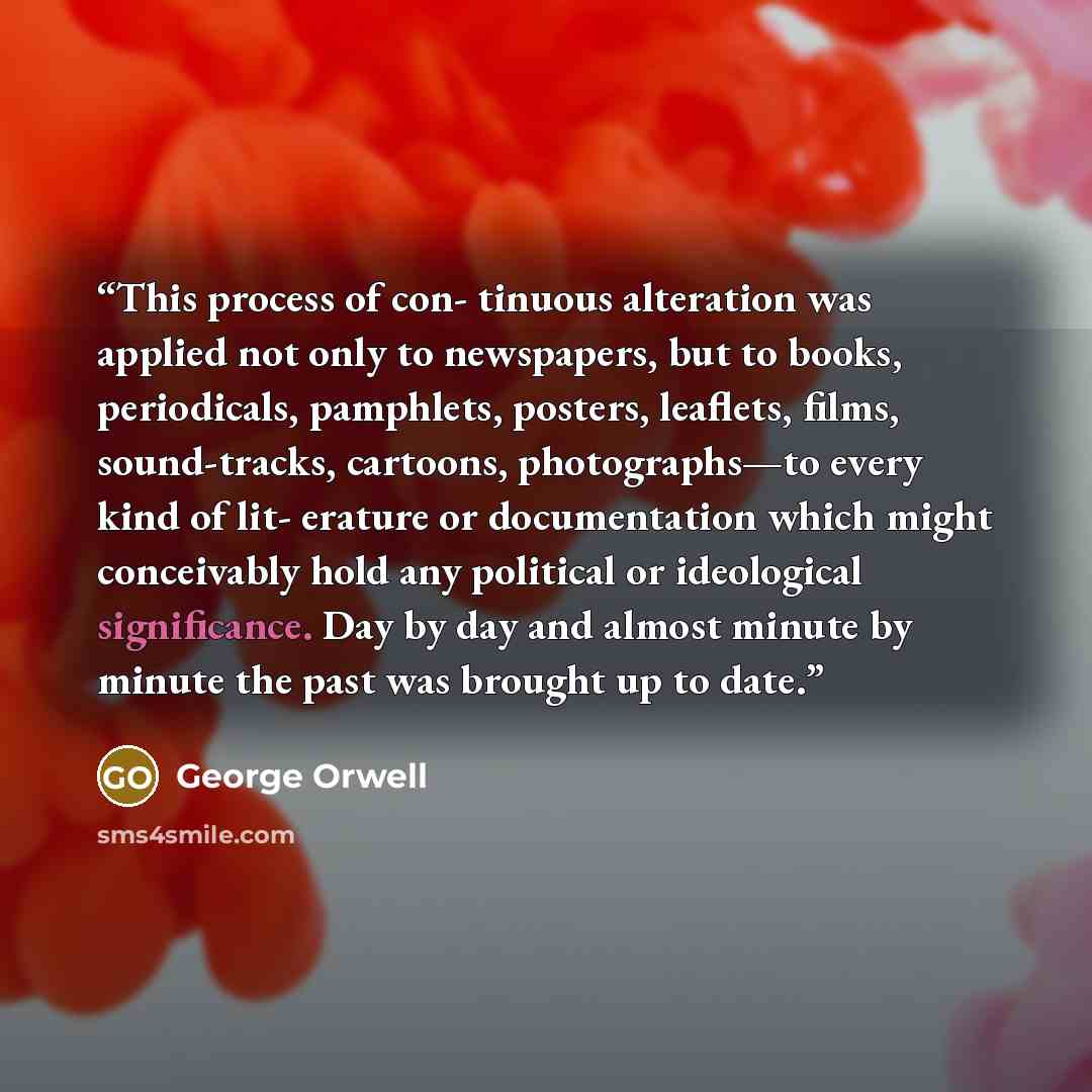 “This process of con- tinuous alteration was applied not only to newspapers, but to books, periodicals, pamphlets, posters, leaflets, films, sound-tracks, cartoons, photographs—to every kind of lit- erature or documentation which might conceivably hold any political or ideological significance. Day…” quote by George Orwell