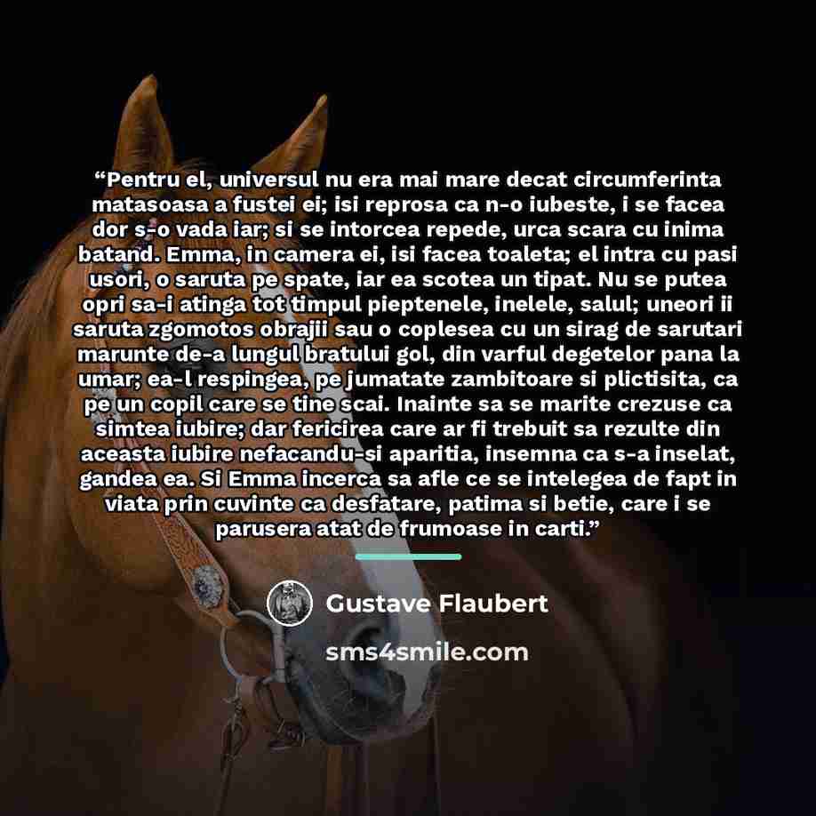 “Pentru el, universul nu era mai mare decat circumferinta matasoasa a fustei ei; isi reprosa ca n-o iubeste, i se facea dor s-o vada iar; si se intorcea repede, urca scara cu inima batand. Emma, in camera ei, isi facea toaleta; el intra cu pasi usori, o saruta pe spate, iar ea scotea un tipat. Nu…” quote by Gustave Flaubert
