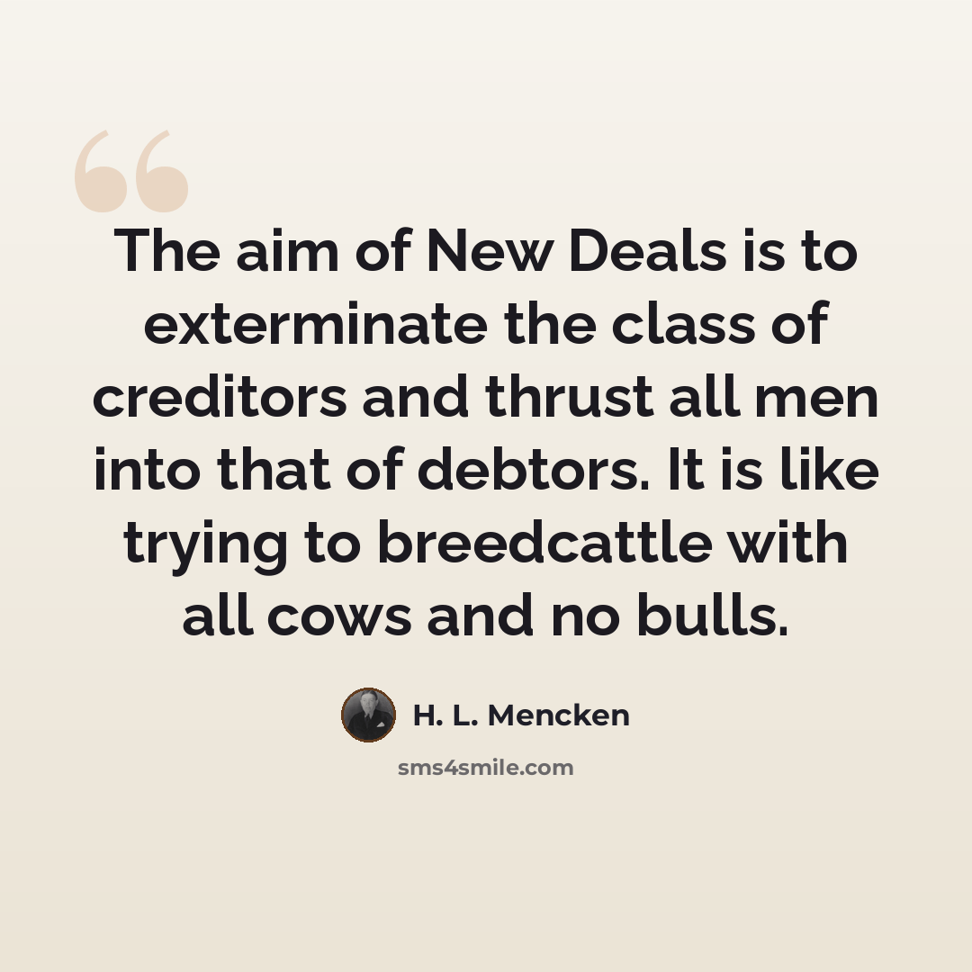 “The aim of New Deals is to exterminate the class of creditors and thrust all men into that of debtors. It is like trying to breedcattle with all cows and no bulls.” quote by H. L. Mencken
