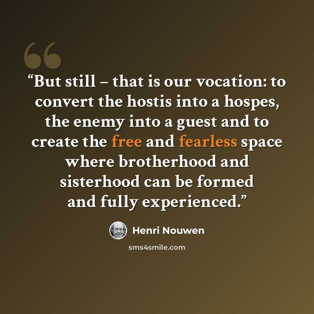 “But still – that is our vocation: to convert the hostis into a hospes, the enemy into a guest and to create the free and fearless space where brotherhood and sisterhood can be formed and fully experienced.” quote by Henri Nouwen
