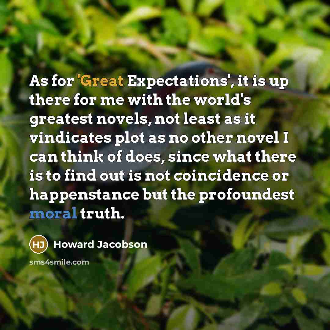 “As for 'Great Expectations', it is up there for me with the world's greatest novels, not least as it vindicates plot as no other novel I can think of does, since what there is to find out is not coincidence or happenstance but the profoundest moral truth.” quote by Howard Jacobson
