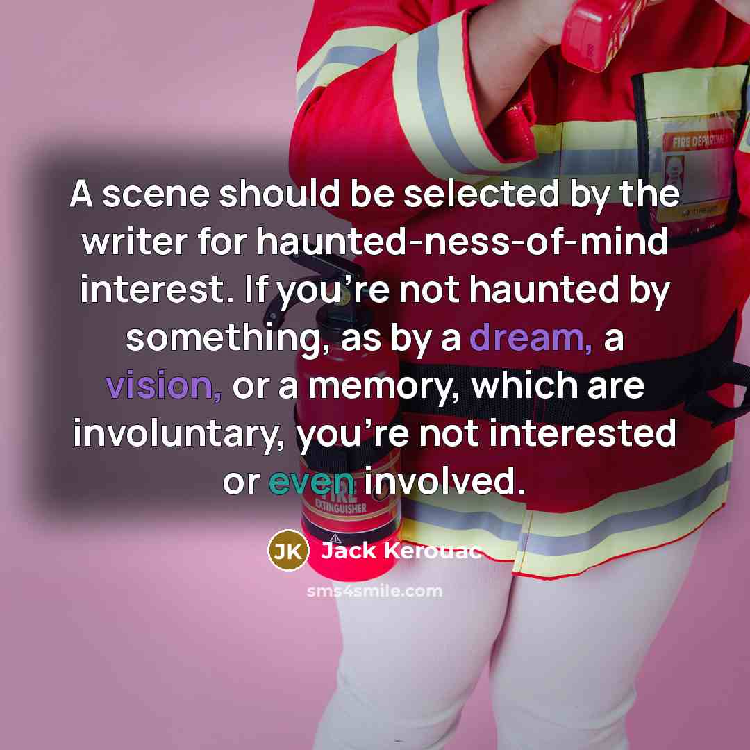 “A scene should be selected by the writer for haunted-ness-of-mind interest. If you're not haunted by something, as by a dream, a vision, or a memory, which are involuntary, you're not interested or even involved.” quote by Jack Kerouac