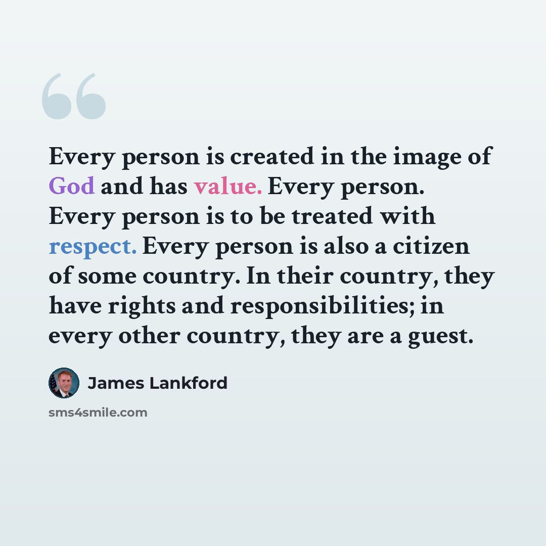 “Every person is created in the image of God and has value. Every person. Every person is to be treated with respect. Every person is also a citizen of some country. In their country, they have rights and responsibilities; in every other country, they are a guest.” quote by James Lankford
