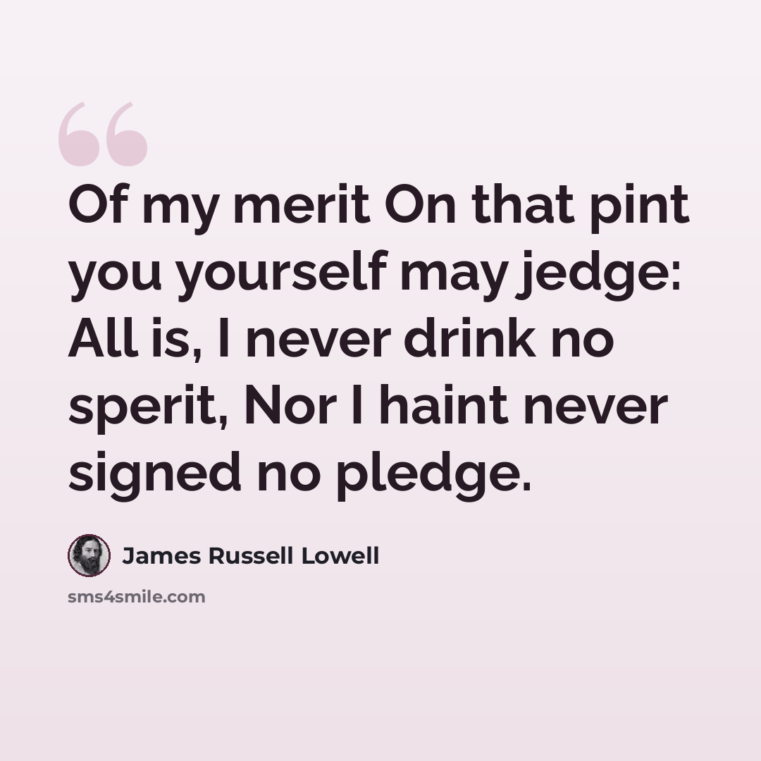 “Of my merit On that pint you yourself may jedge: All is, I never drink no sperit, Nor I haint never signed no pledge.” quote by James Russell Lowell