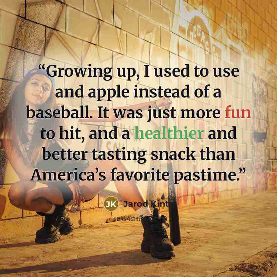 “Growing up, I used to use and apple instead of a baseball. It was just more fun to hit, and a healthier and better tasting snack than America’s favorite pastime.” quote by Jarod Kintz