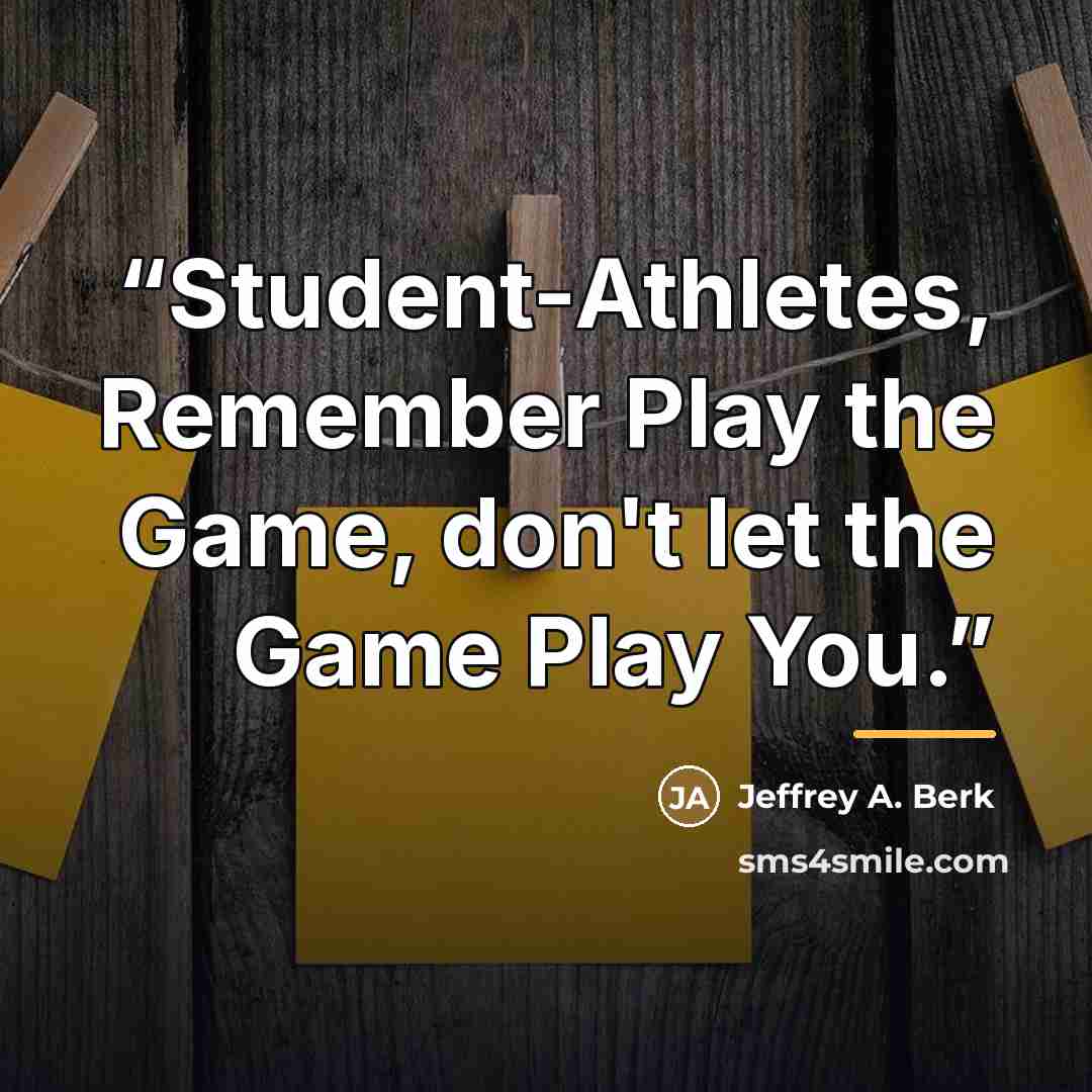 “Student-Athletes, Remember Play the Game, don't let the Game Play You.” quote by Jeffrey A. Berk