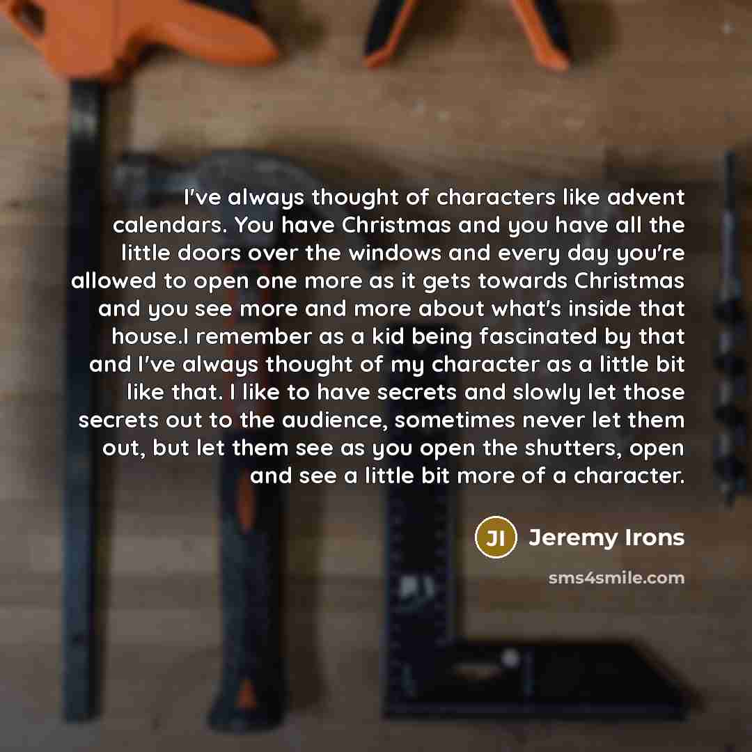 “I've always thought of characters like advent calendars. You have Christmas and you have all the little doors over the windows and every day you're allowed to open one more as it gets towards Christmas and you see more and more about what's inside that house.I remember as a kid being fascinated by…” quote by Jeremy Irons