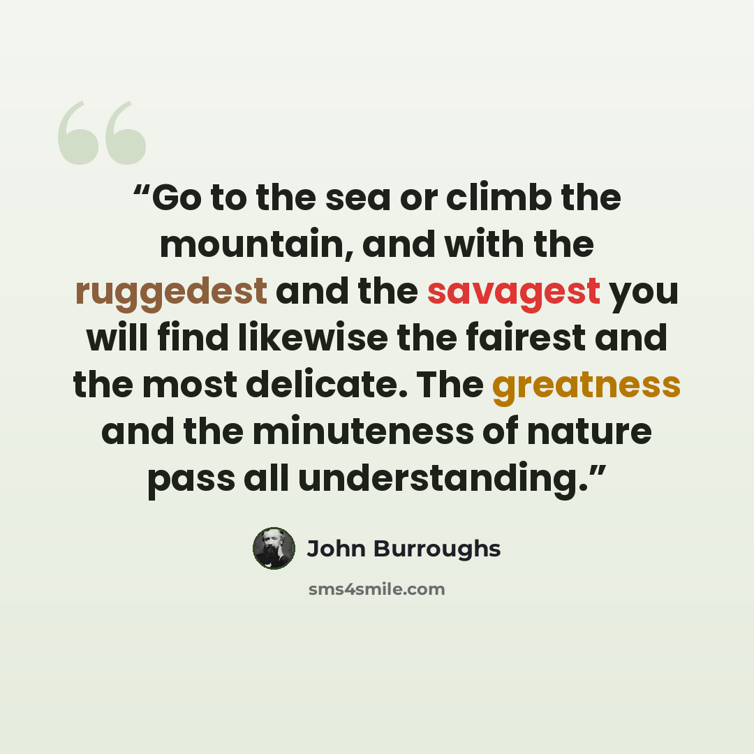 “Go to the sea or climb the mountain, and with the ruggedest and the savagest you will find likewise the fairest and the most delicate. The greatness and the minuteness of nature pass all understanding.” quote by John Burroughs