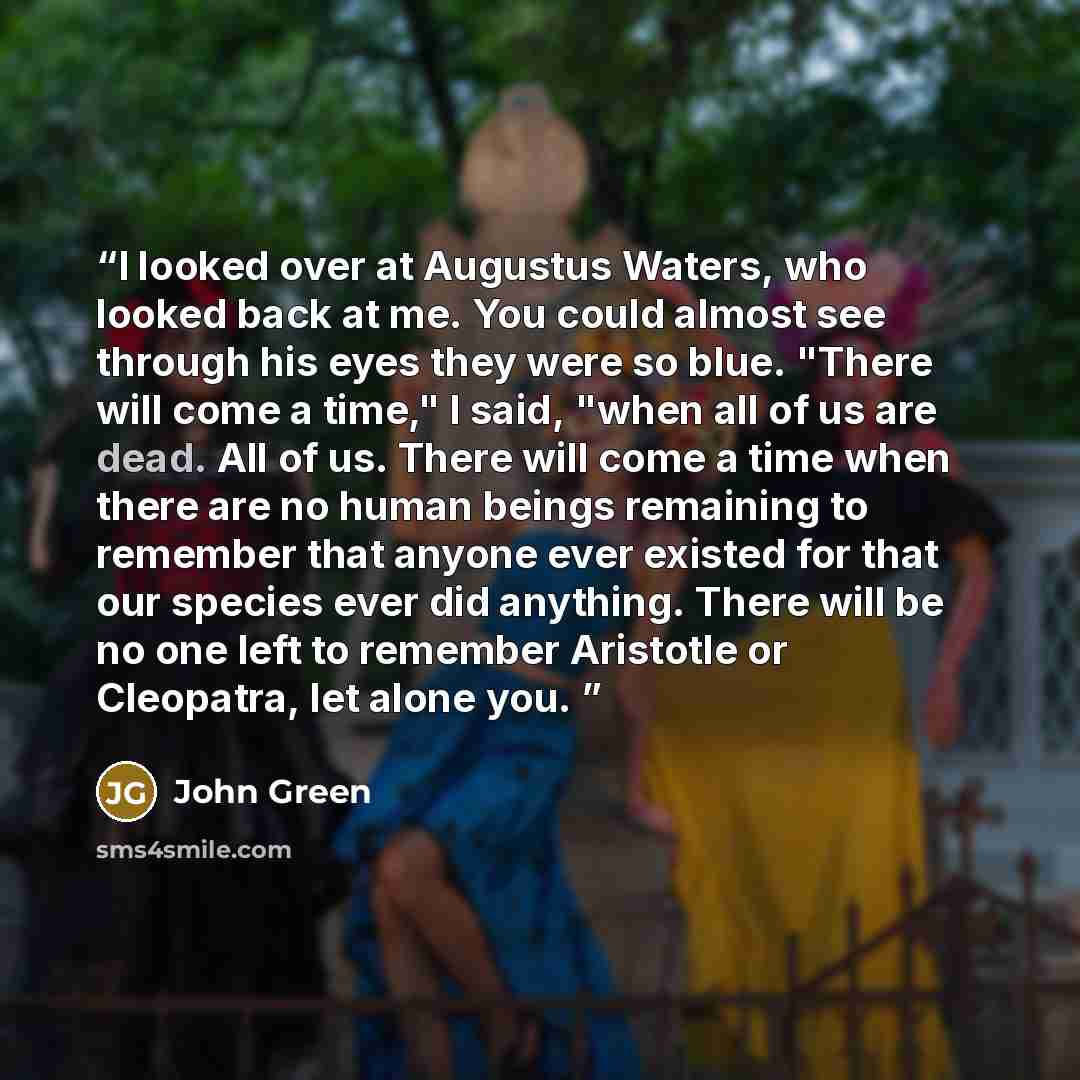 “I looked over at Augustus Waters, who looked back at me. You could almost see through his eyes they were so blue. "There will come a time," I said, "when all of us are dead. All of us. There will come a time when there are no human beings remaining to remember that anyone ever existed for that our…” quote by John Green