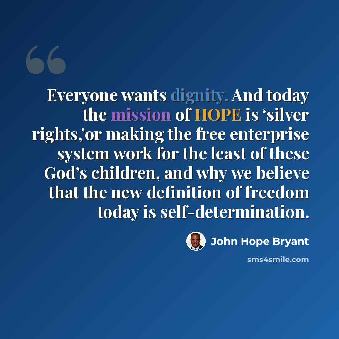 “Everyone wants dignity. And today the mission of HOPE is ‘silver rights,’or making the free enterprise system work for the least of these God’s children, and why we believe that the new definition of freedom today is self-determination.” quote by John Hope Bryant