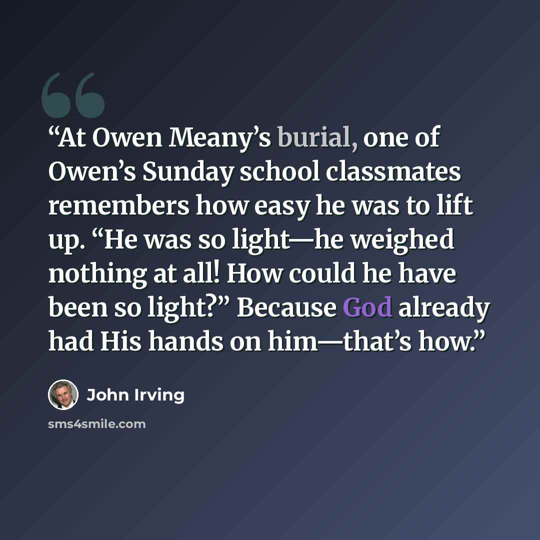 “At Owen Meany’s burial, one of Owen’s Sunday school classmates remembers how easy he was to lift up. “He was so light—he weighed nothing at all! How could he have been so light?” Because God already had His hands on him—that’s how.” quote by John Irving