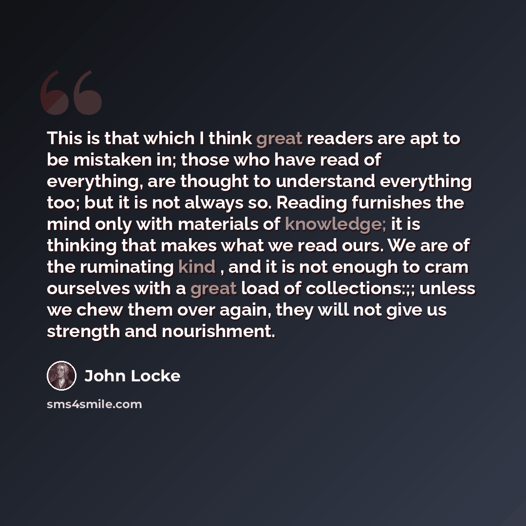 “This is that which I think great readers are apt to be mistaken in; those who have read of everything, are thought to understand everything too; but it is not always so. Reading furnishes the mind only with materials of knowledge; it is thinking that makes what we read ours. We are of the…” quote by John Locke