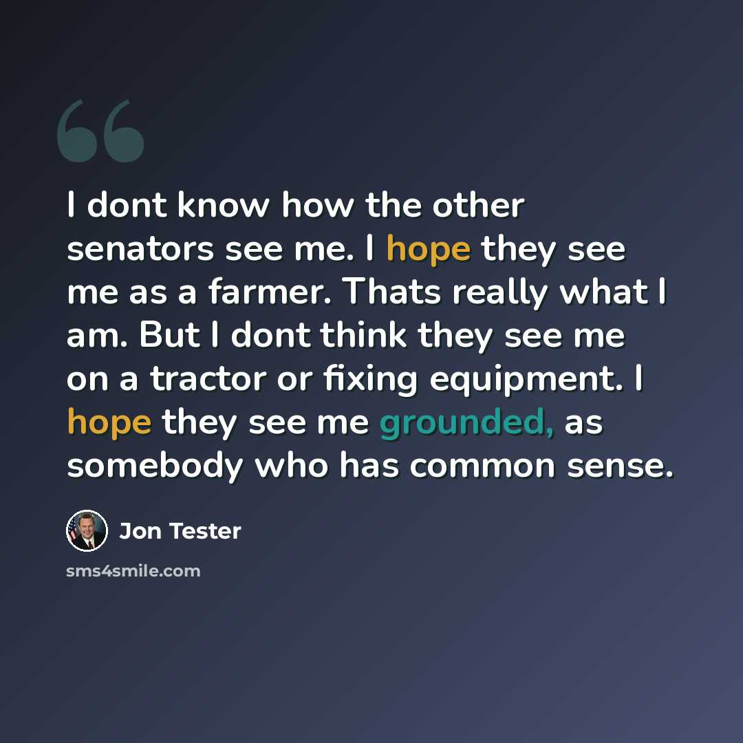 “I dont know how the other senators see me. I hope they see me as a farmer. Thats really what I am. But I dont think they see me on a tractor or fixing equipment. I hope they see me grounded, as somebody who has common sense.” quote by Jon Tester