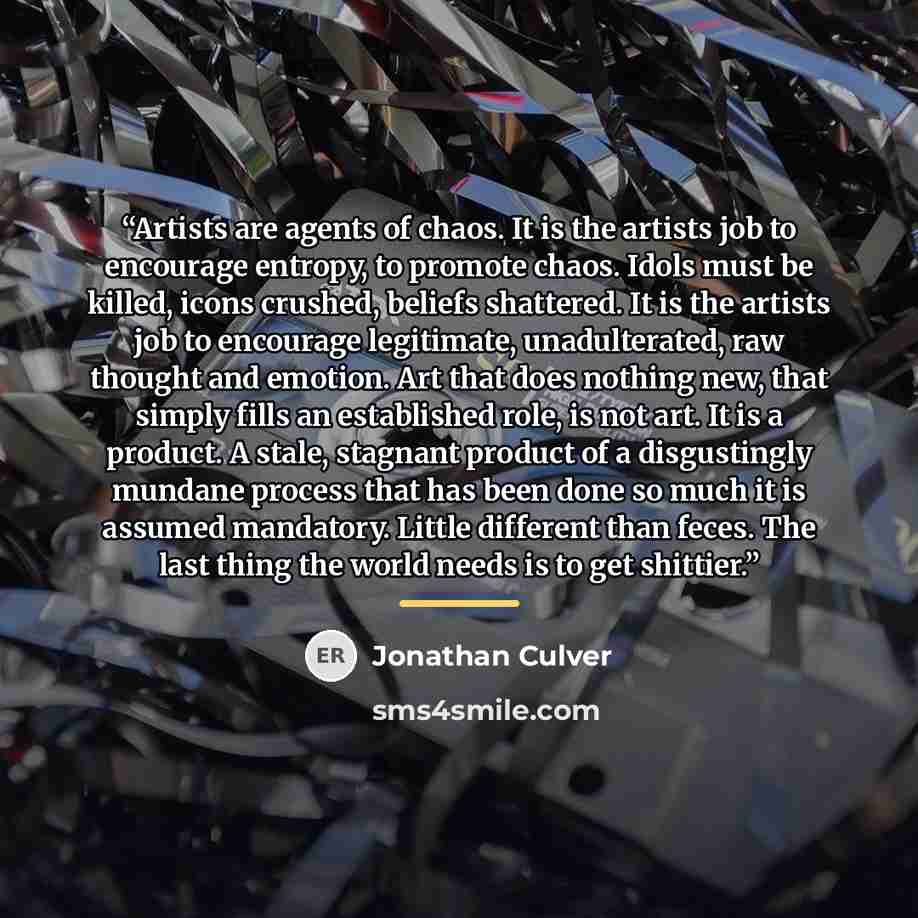 “Artists are agents of chaos. It is the artists job to encourage entropy, to promote chaos. Idols must be killed, icons crushed, beliefs shattered. It is the artists job to encourage legitimate, unadulterated, raw thought and emotion. Art that does nothing new, that simply fills an established…” quote by Jonathan Culver