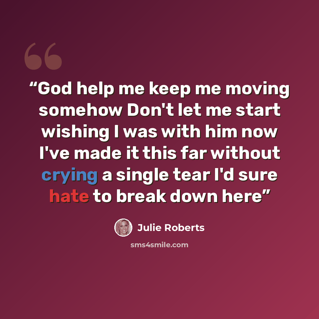 “God help me keep me moving somehow Don't let me start wishing I was with him now I've made it this far without crying a single tear I'd sure hate to break down here” quote by JULIE ROBERTS