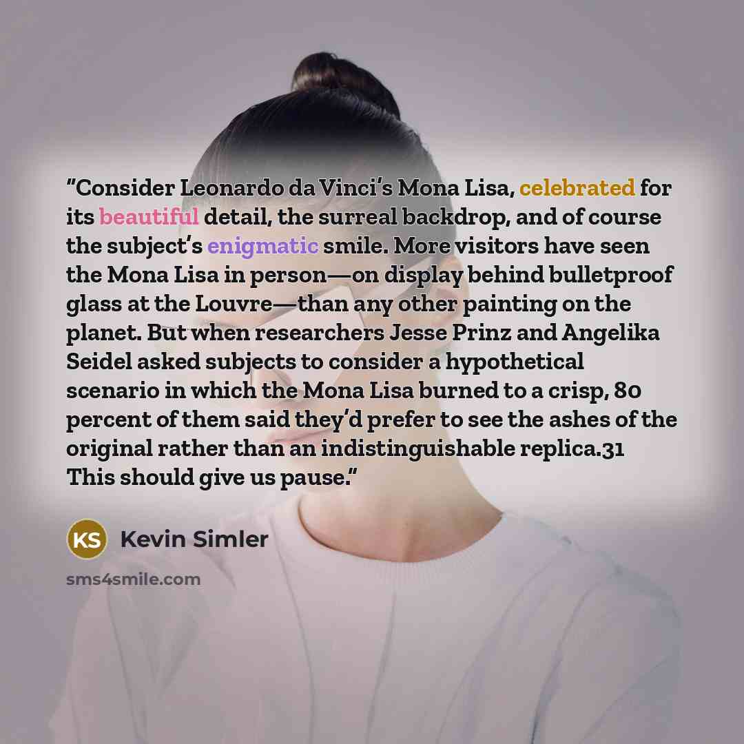 “Consider Leonardo da Vinci’s Mona Lisa, celebrated for its beautiful detail, the surreal backdrop, and of course the subject’s enigmatic smile. More visitors have seen the Mona Lisa in person—on display behind bulletproof glass at the Louvre—than any other painting on the planet. But when…” quote by Kevin Simler