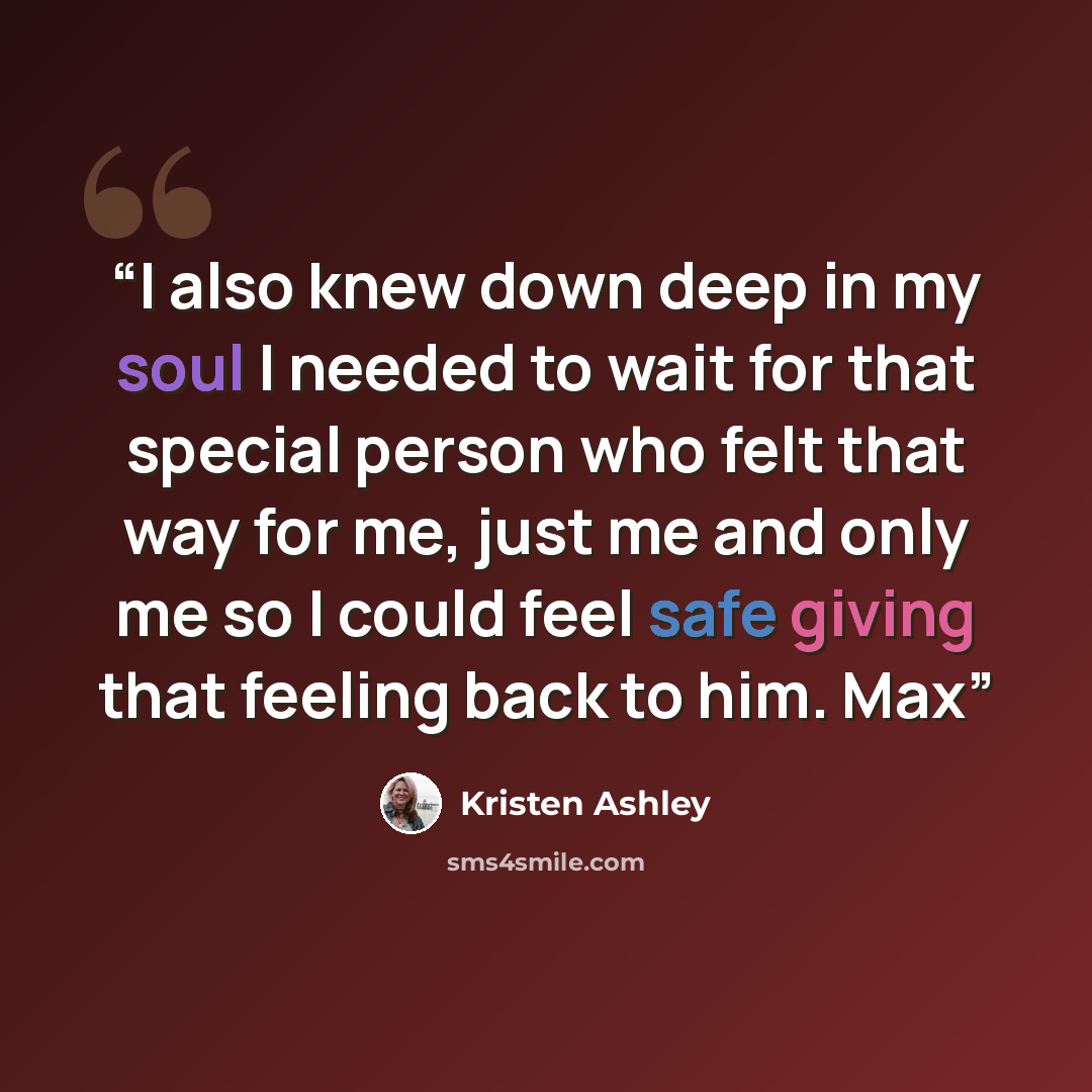“I also knew down deep in my soul I needed to wait for that special person who felt that way for me, just me and only me so I could feel safe giving that feeling back to him. Max” quote by Kristen Ashley