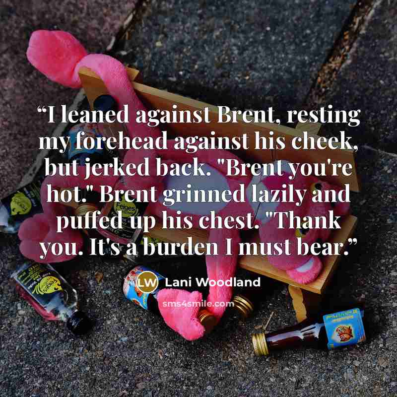 “I leaned against Brent, resting my forehead against his cheek, but jerked back. "Brent you're hot." Brent grinned lazily and puffed up his chest. "Thank you. It's a burden I must bear.” quote by Lani Woodland