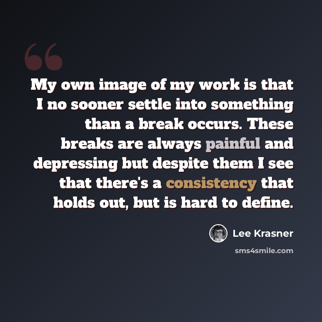 “My own image of my work is that I no sooner settle into something than a break occurs. These breaks are always painful and depressing but despite them I see that there's a consistency that holds out, but is hard to define.” quote by Lee Krasner