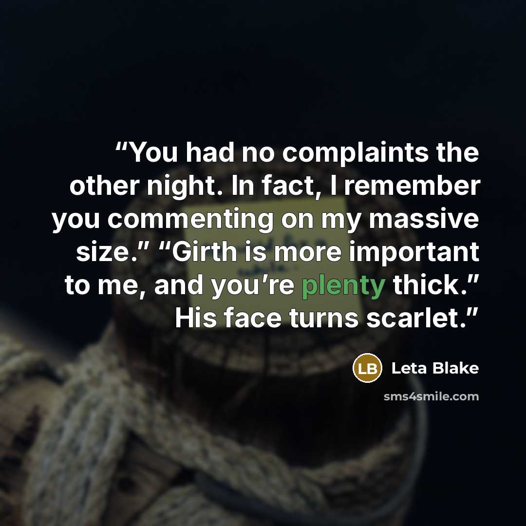 “You had no complaints the other night. In fact, I remember you commenting on my massive size.” “Girth is more important to me, and you’re plenty thick.” His face turns scarlet.” quote by Leta Blake