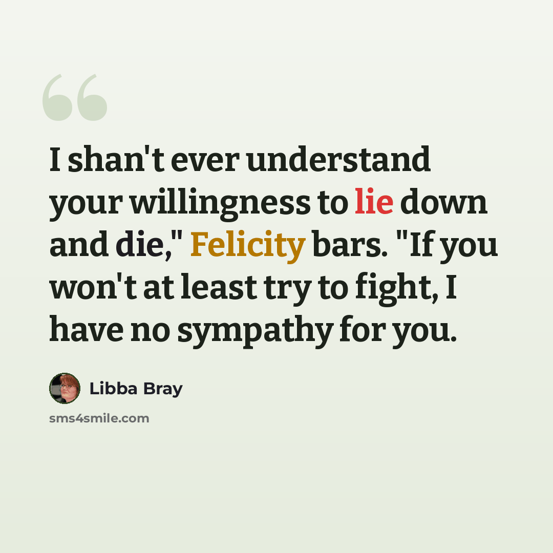 “I shan't ever understand your willingness to lie down and die," Felicity bars. "If you won't at least try to fight, I have no sympathy for you.” quote by Libba Bray