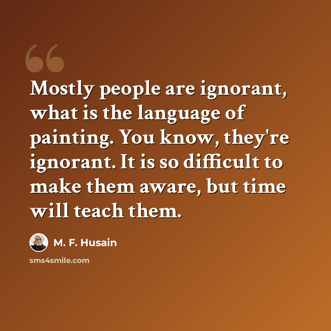 “Mostly people are ignorant, what is the language of painting. You know, they're ignorant. It is so difficult to make them aware, but time will teach them.” quote by M. F. Husain