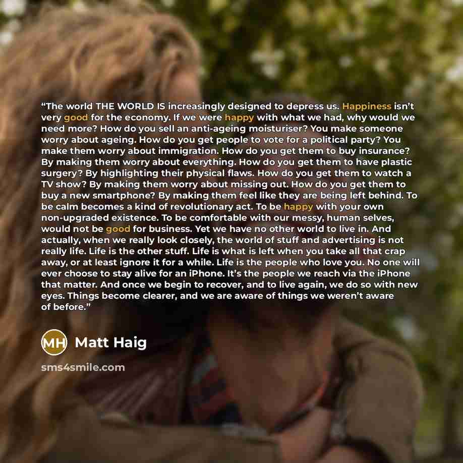 “The world THE WORLD IS increasingly designed to depress us. Happiness isn’t very good for the economy. If we were happy with what we had, why would we need more? How do you sell an anti-ageing moisturiser? You make someone worry about ageing. How do you get people to vote for a political party?…” quote by Matt Haig
