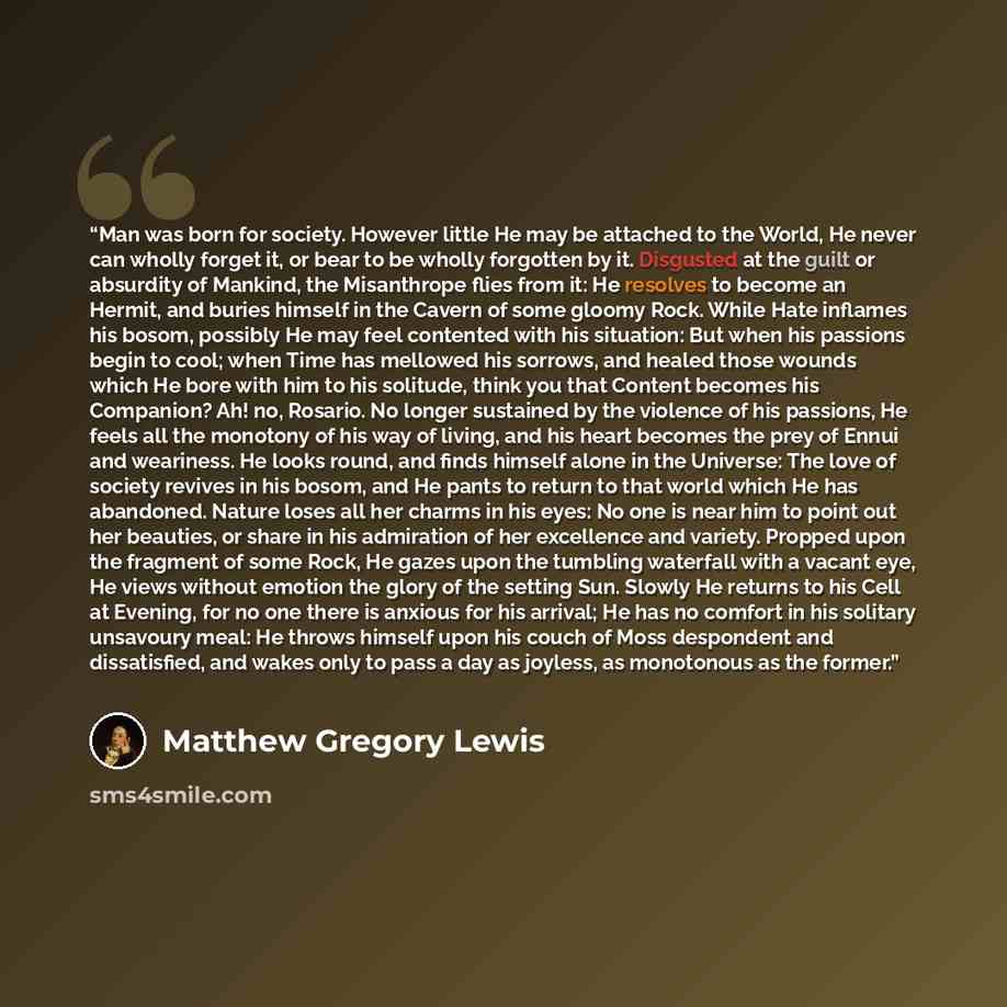 “Man was born for society. However little He may be attached to the World, He never can wholly forget it, or bear to be wholly forgotten by it. Disgusted at the guilt or absurdity of Mankind, the Misanthrope flies from it: He resolves to become an Hermit, and buries himself in the Cavern of some…” quote by Matthew Gregory Lewis