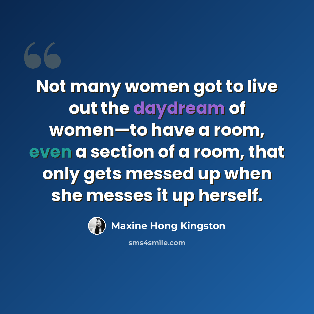 “Not many women got to live out the daydream of women—to have a room, even a section of a room, that only gets messed up when she messes it up herself.” quote by Maxine Hong Kingston