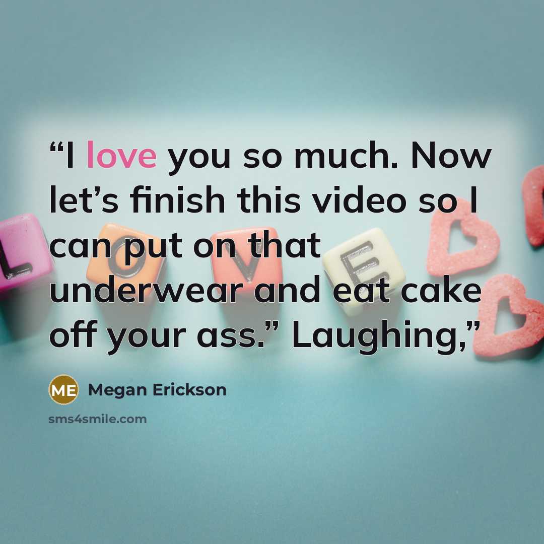 “I love you so much. Now let’s finish this video so I can put on that underwear and eat cake off your ass.” Laughing,” quote by Megan Erickson