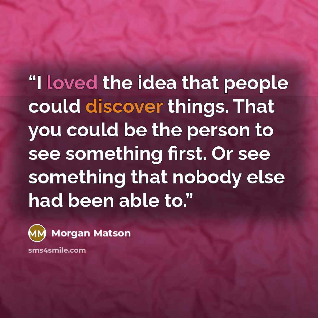“I loved the idea that people could discover things. That you could be the person to see something first. Or see something that nobody else had been able to.” quote by Morgan Matson