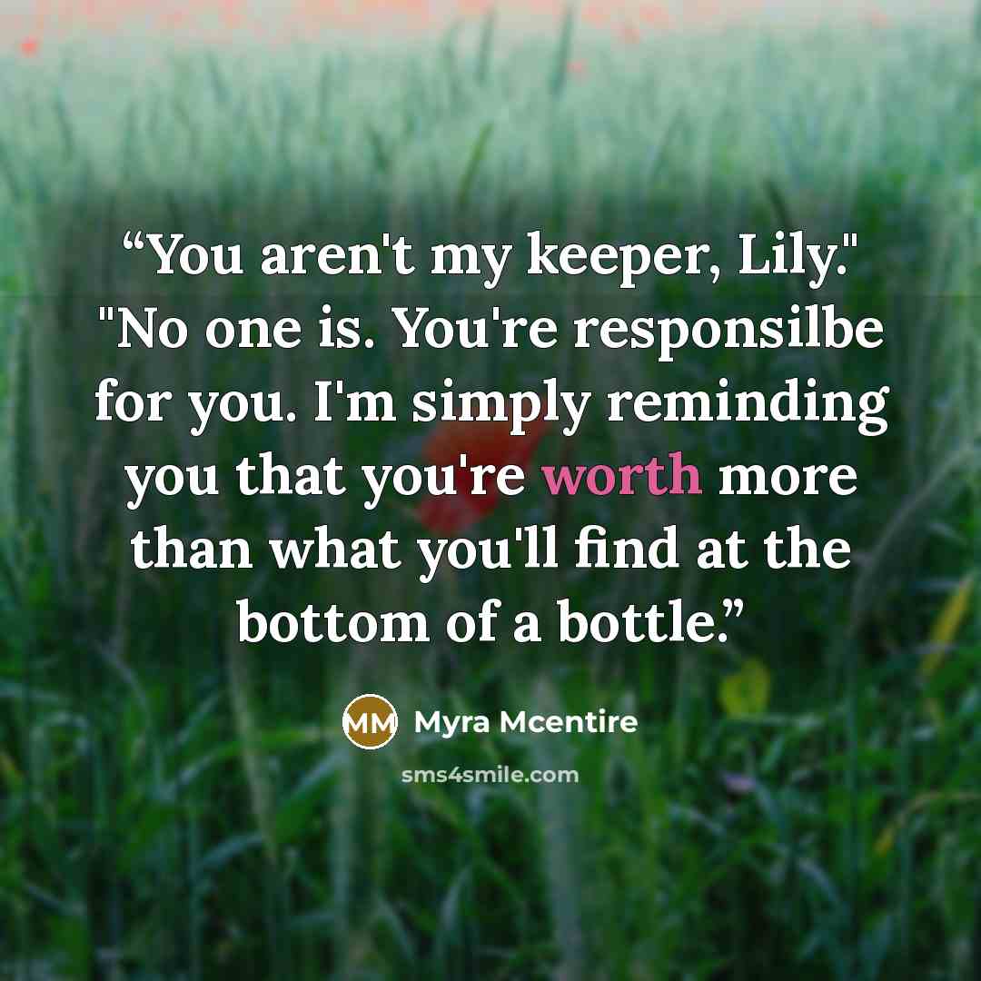 “You aren't my keeper, Lily." "No one is. You're responsilbe for you. I'm simply reminding you that you're worth more than what you'll find at the bottom of a bottle.” quote by Myra McEntire