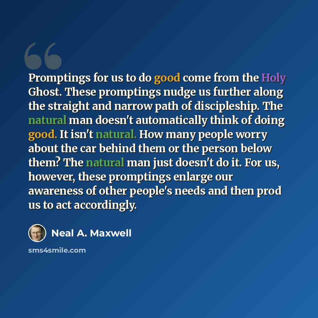 “Promptings for us to do good come from the Holy Ghost. These promptings nudge us further along the straight and narrow path of discipleship. The natural man doesn't automatically think of doing good. It isn't natural. How many people worry about the car behind them or the person below them? The…” quote by Neal A. Maxwell