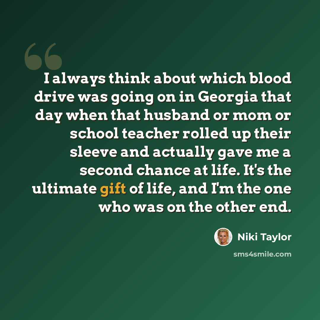 “I always think about which blood drive was going on in Georgia that day when that husband or mom or school teacher rolled up their sleeve and actually gave me a second chance at life. It's the ultimate gift of life, and I'm the one who was on the other end.” quote by Niki Taylor