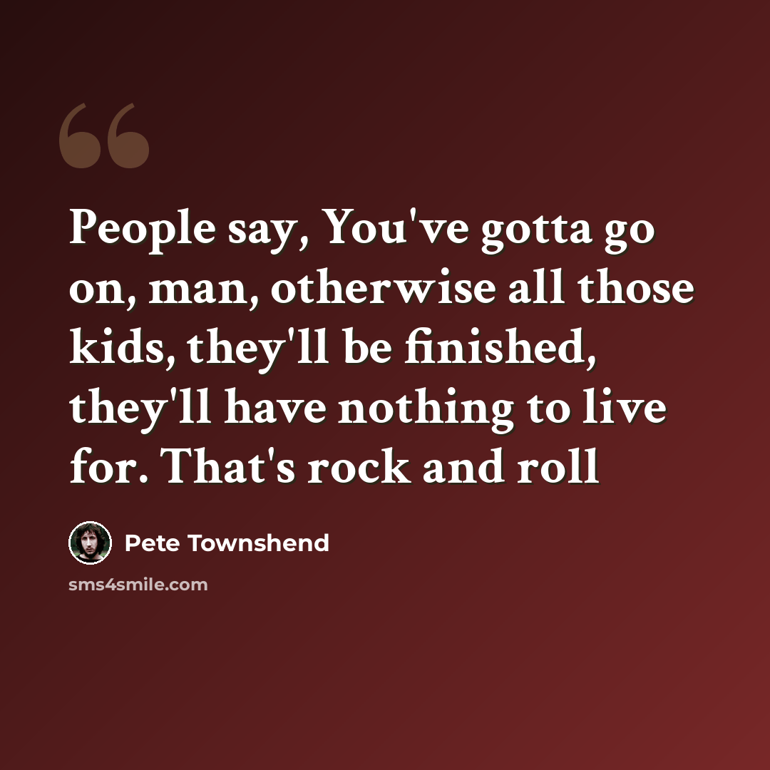 “People say, You've gotta go on, man, otherwise all those kids, they'll be finished, they'll have nothing to live for. That's rock and roll” quote by Pete Townshend