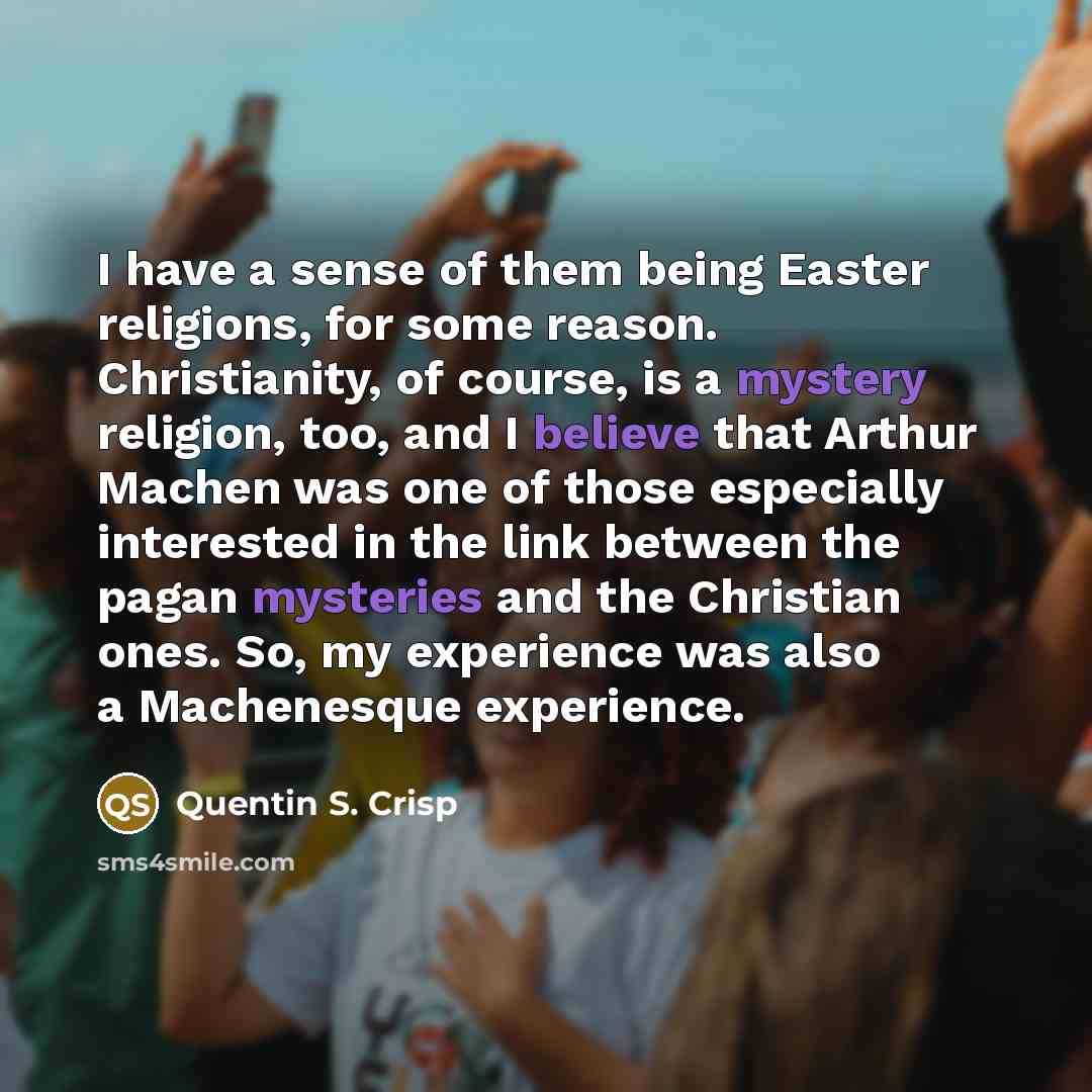 “I have a sense of them being Easter religions, for some reason. Christianity, of course, is a mystery religion, too, and I believe that Arthur Machen was one of those especially interested in the link between the pagan mysteries and the Christian ones. So, my experience was also a Machenesque…” quote by Quentin S. Crisp