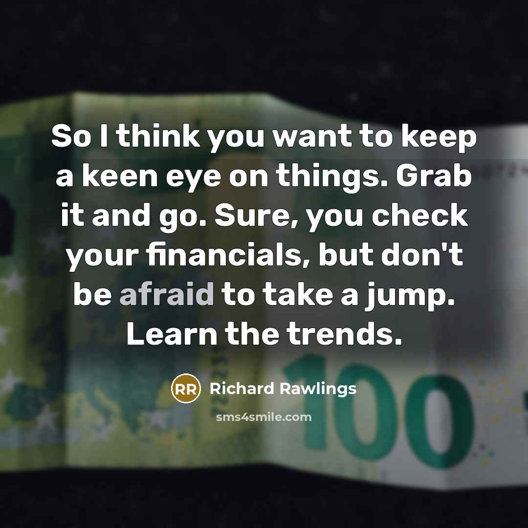“So I think you want to keep a keen eye on things. Grab it and go. Sure, you check your financials, but don't be afraid to take a jump. Learn the trends.” quote by Richard Rawlings