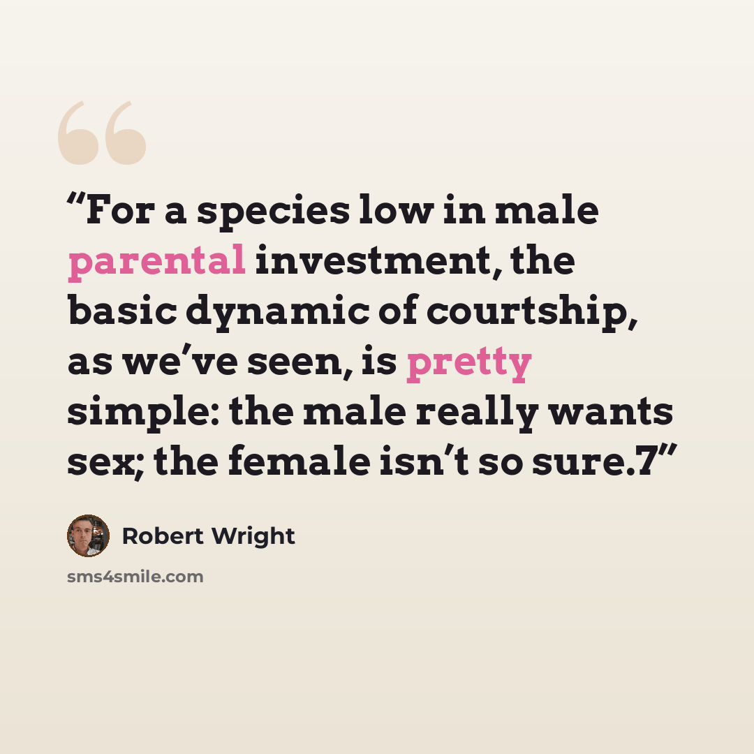 “For a species low in male parental investment, the basic dynamic of courtship, as we’ve seen, is pretty simple: the male really wants sex; the female isn’t so sure.7” quote by Robert Wright