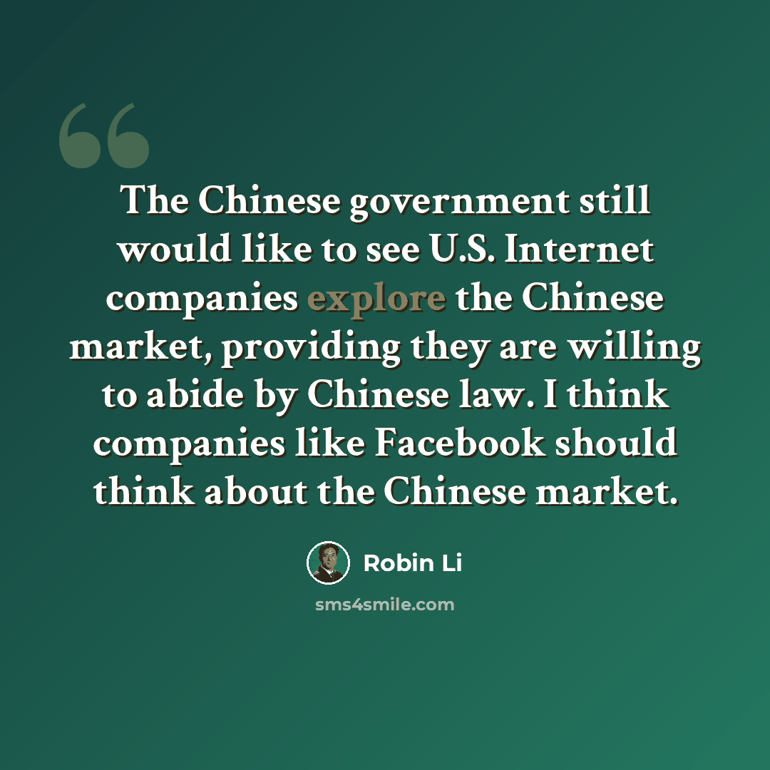 “The Chinese government still would like to see U.S. Internet companies explore the Chinese market, providing they are willing to abide by Chinese law. I think companies like Facebook should think about the Chinese market.” quote by Robin Li