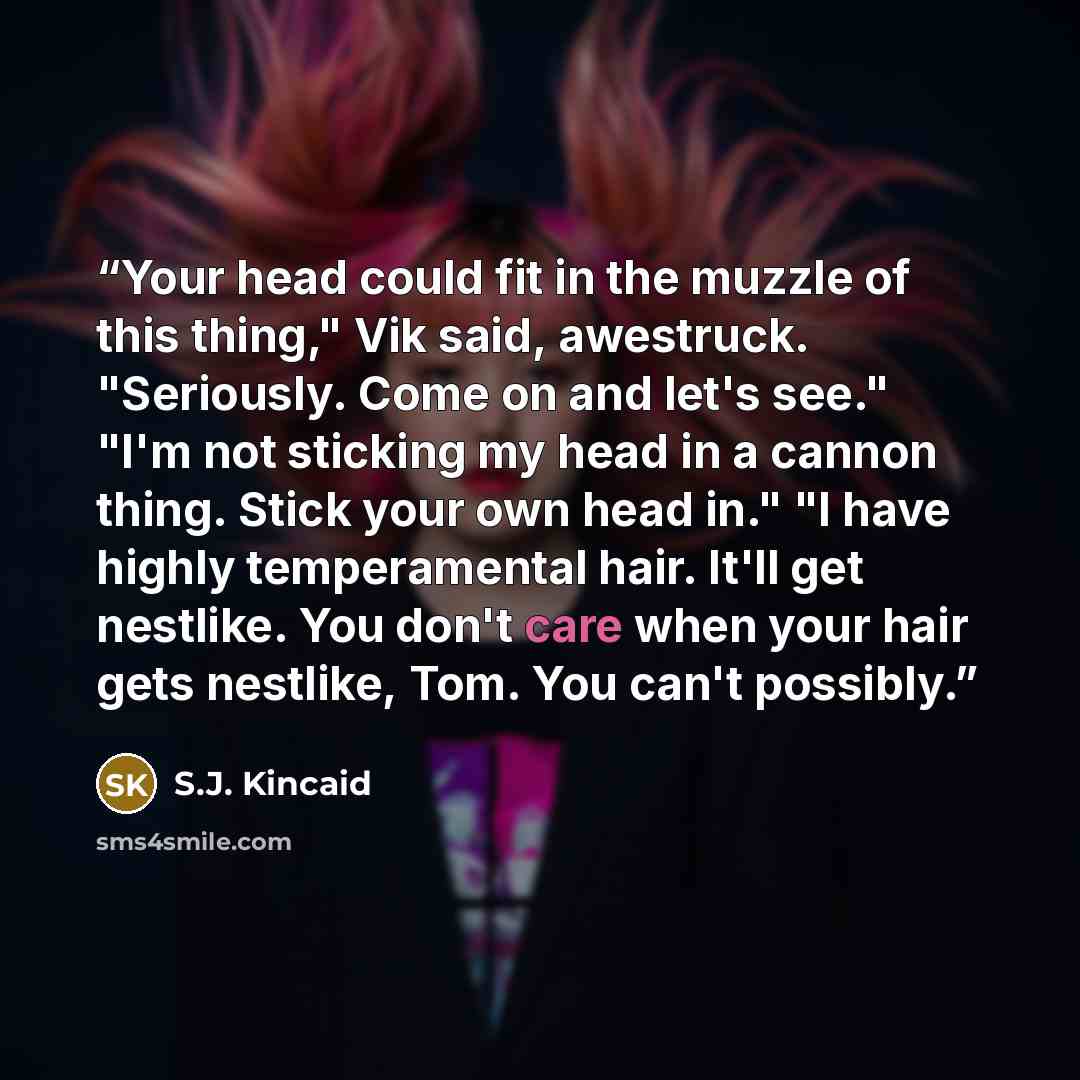 “Your head could fit in the muzzle of this thing," Vik said, awestruck. "Seriously. Come on and let's see." "I'm not sticking my head in a cannon thing. Stick your own head in." "I have highly temperamental hair. It'll get nestlike. You don't care when your hair gets nestlike, Tom. You can't…” quote by S.J. Kincaid