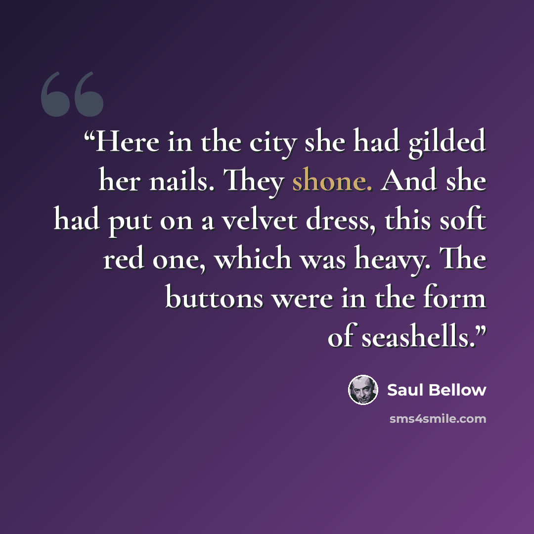 “Here in the city she had gilded her nails. They shone. And she had put on a velvet dress, this soft red one, which was heavy. The buttons were in the form of seashells.” quote by Saul Bellow