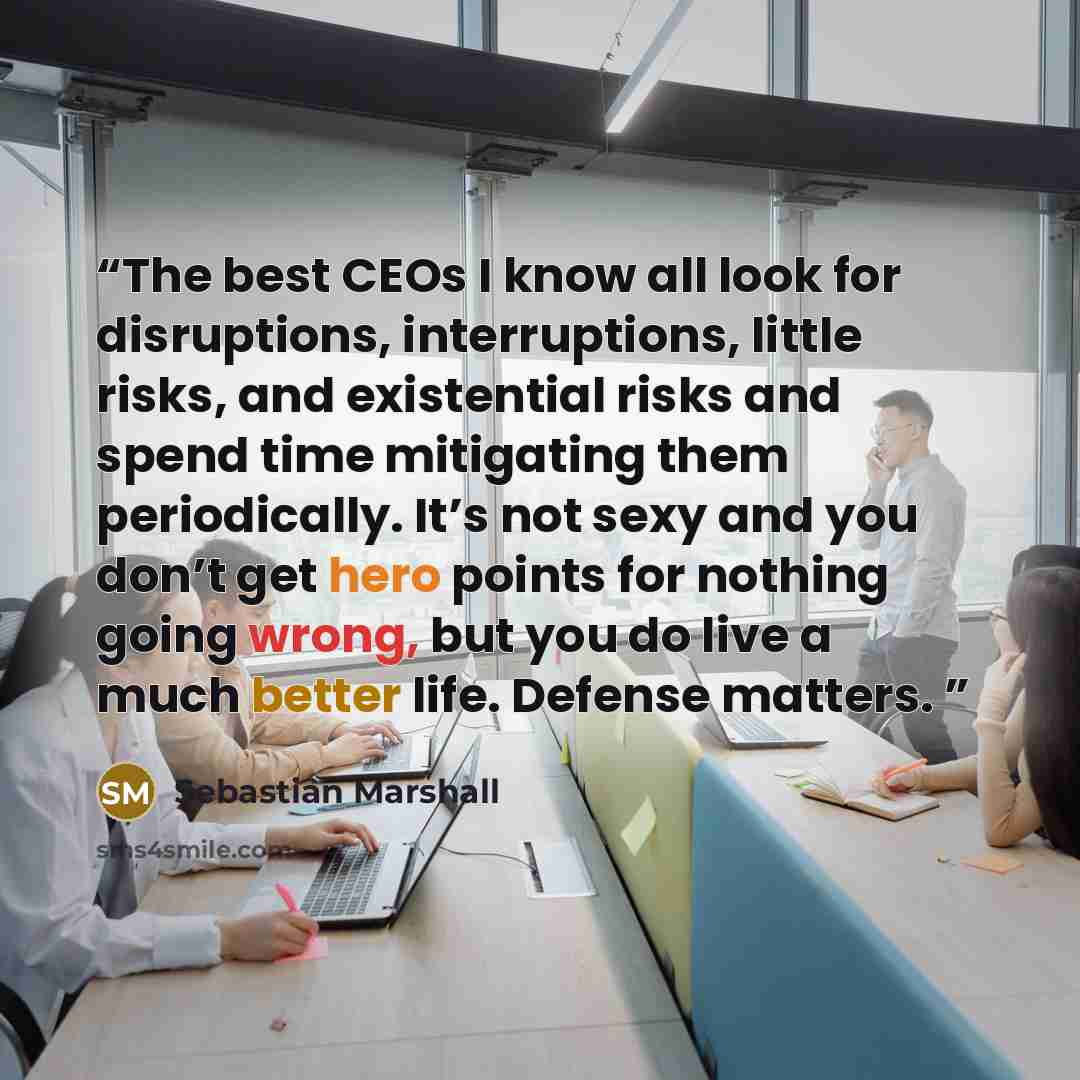 “The best CEOs I know all look for disruptions, interruptions, little risks, and existential risks and spend time mitigating them periodically. It’s not sexy and you don’t get hero points for nothing going wrong, but you do live a much better life. Defense matters.” quote by Sebastian Marshall