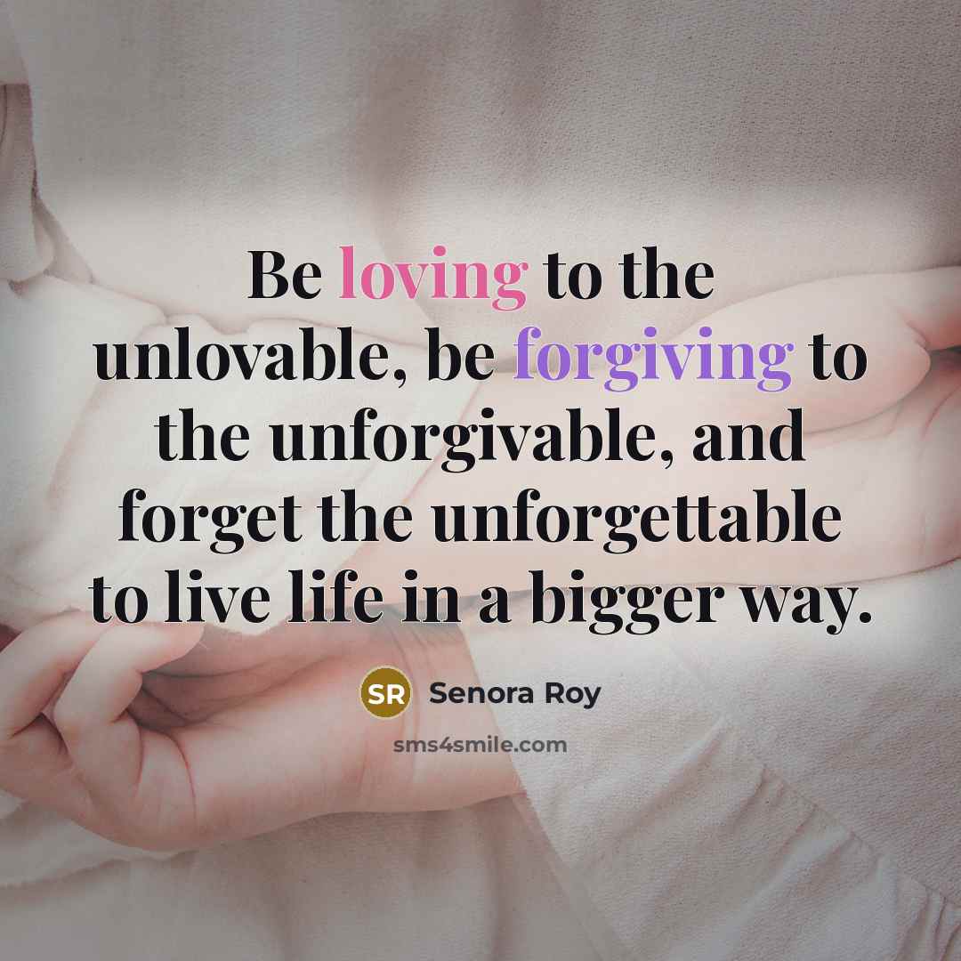 “Be loving to the unlovable, be forgiving to the unforgivable, and forget the unforgettable to live life in a bigger way.” quote by Senora Roy