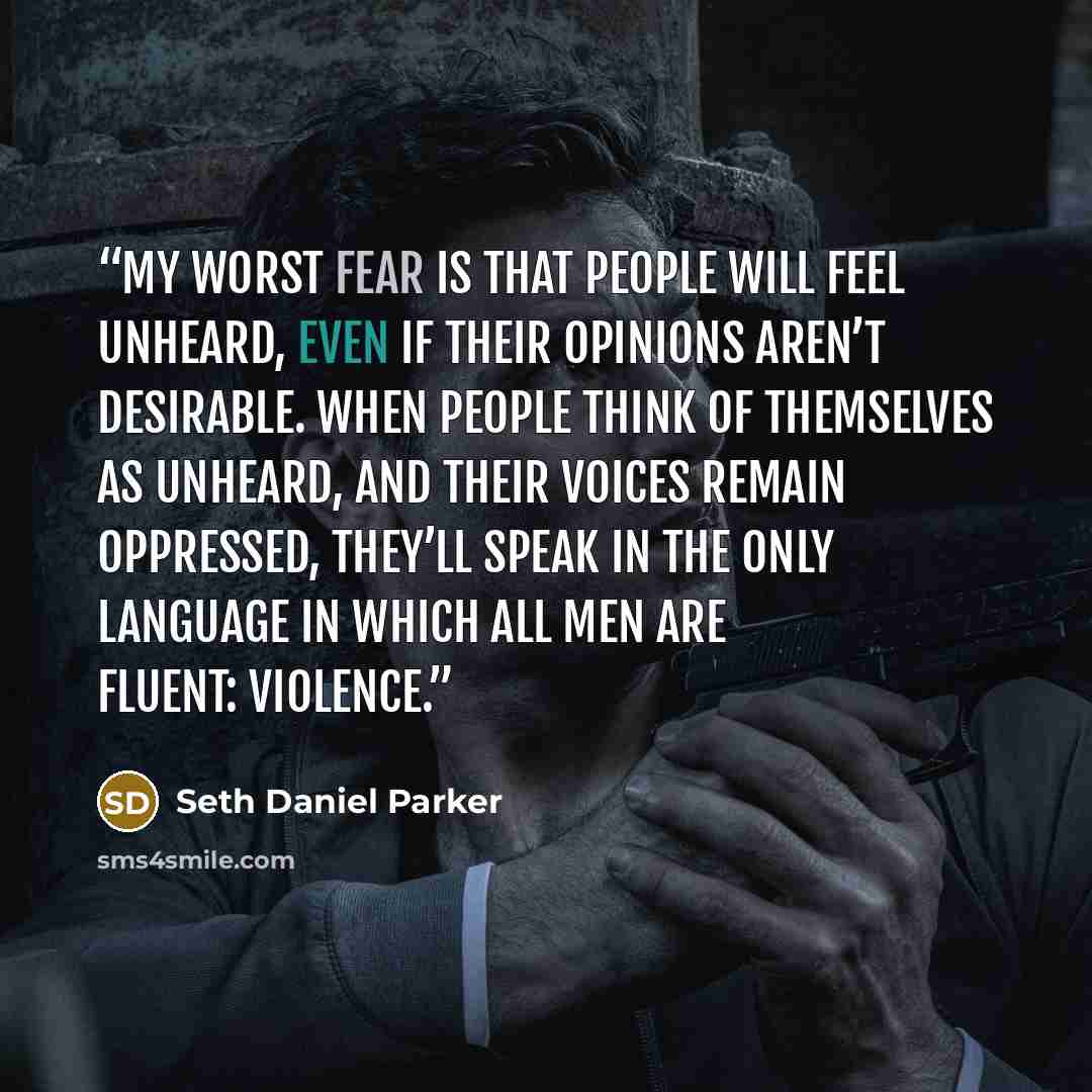 “My worst fear is that people will feel unheard, even if their opinions aren’t desirable. When people think of themselves as unheard, and their voices remain oppressed, they’ll speak in the only language in which all men are fluent: violence.” quote by Seth Daniel Parker